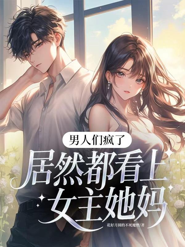 男人们疯了，居然都看上女主她妈